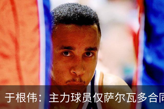 于根伟：主力球员仅萨尔瓦多合同年底到期 后4场没太多容错空间